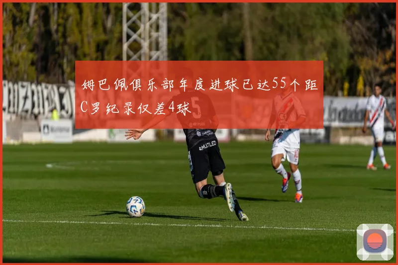 姆巴佩俱乐部年度进球已达55个距C罗纪录仅差4球
