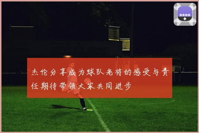 杰伦分享成为球队老将的感受与责任期待带领大家共同进步