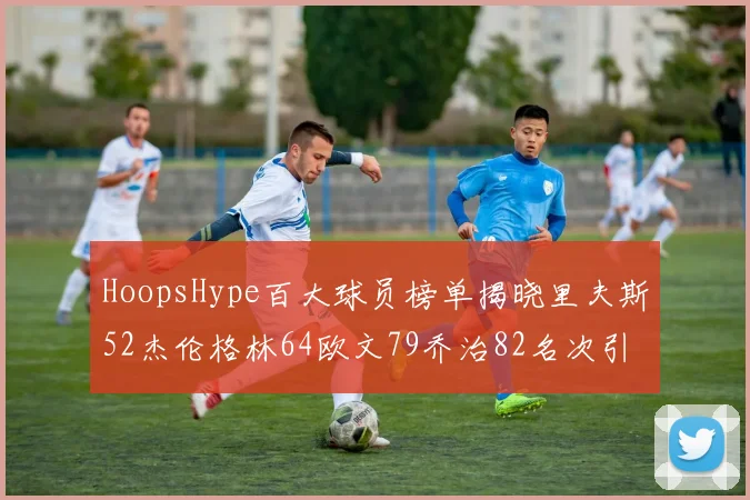 HoopsHype百大球员榜单揭晓里夫斯52杰伦格林64欧文79乔治82名次引关注