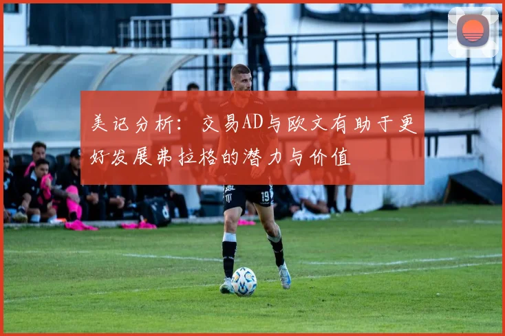 美记分析：交易AD与欧文有助于更好发展弗拉格的潜力与价值