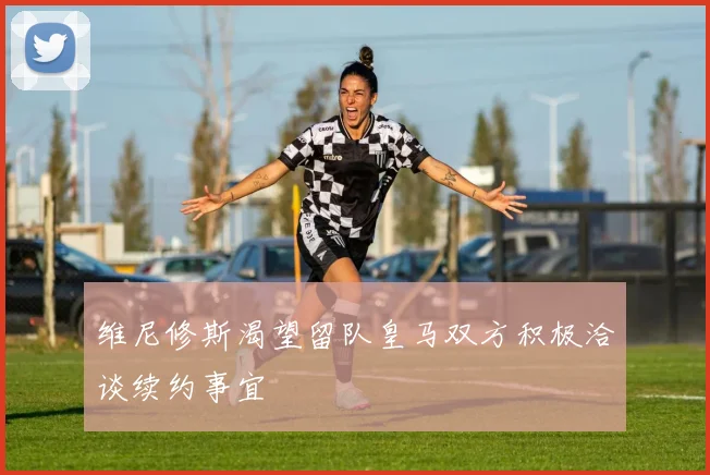 维尼修斯渴望留队皇马双方积极洽谈续约事宜