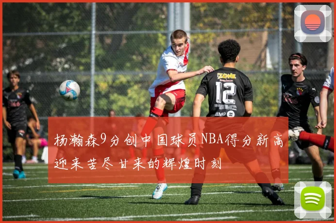 杨瀚森9分创中国球员NBA得分新高迎来苦尽甘来的辉煌时刻