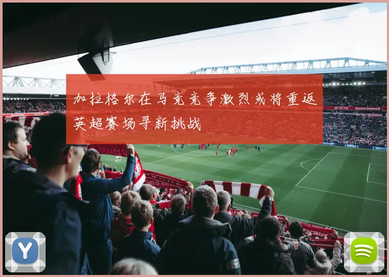 加拉格尔在马竞竞争激烈或将重返英超赛场寻新挑战
