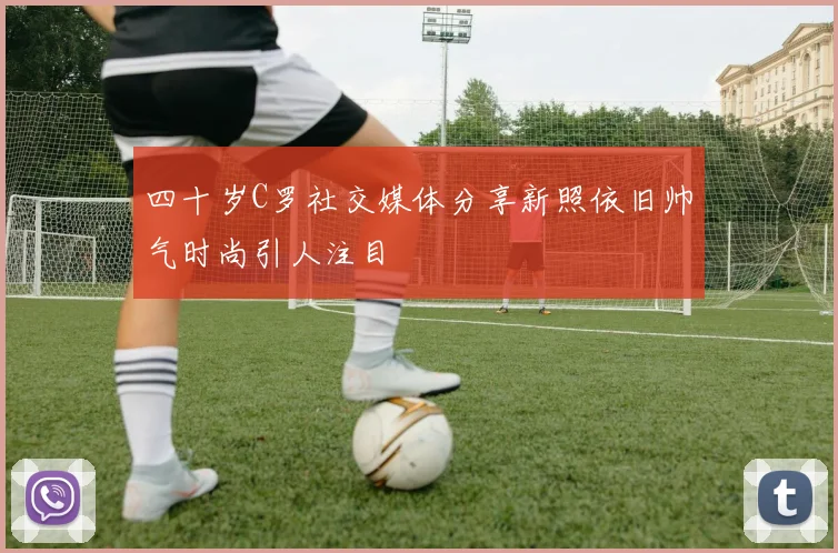 四十岁C罗社交媒体分享新照依旧帅气时尚引人注目