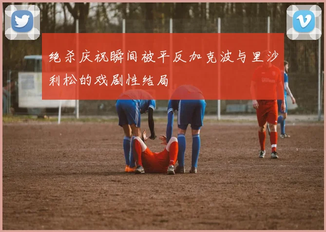 绝杀庆祝瞬间被平反加克波与里沙利松的戏剧性结局