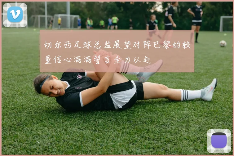切尔西足球总监展望对阵巴黎的较量信心满满誓言全力以赴