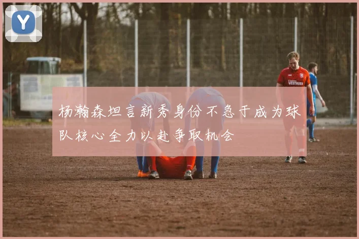杨瀚森坦言新秀身份不急于成为球队核心全力以赴争取机会