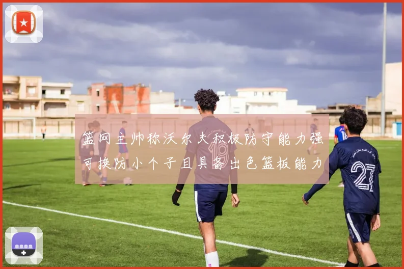 篮网主帅称沃尔夫积极防守能力强可换防小个子且具备出色篮板能力