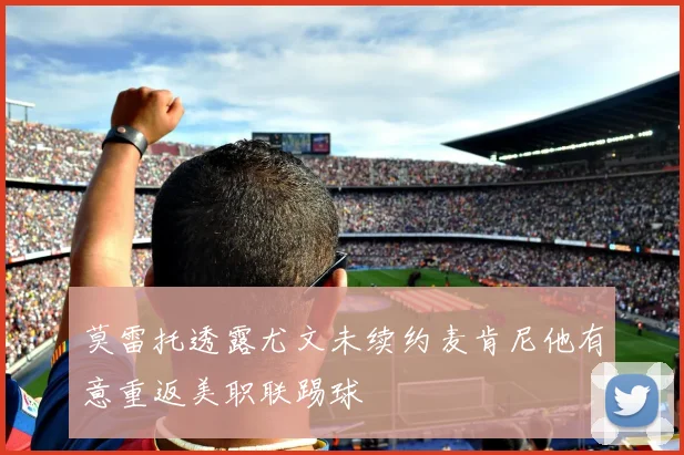 莫雷托透露尤文未续约麦肯尼他有意重返美职联踢球