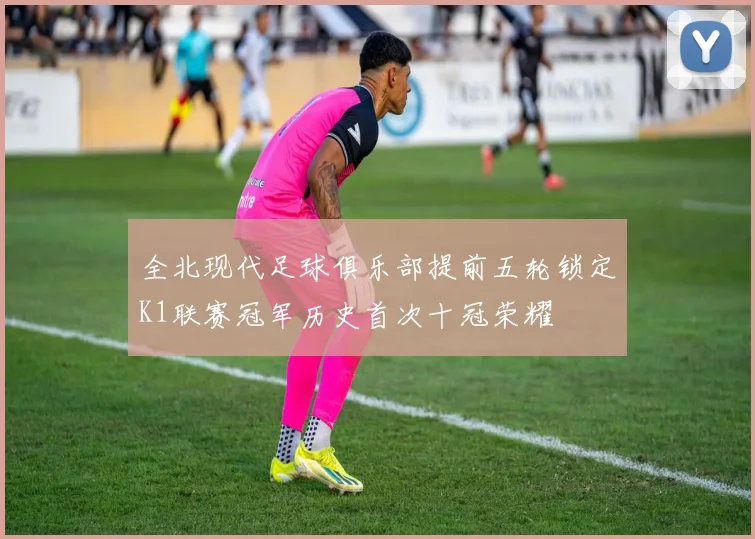 全北现代足球俱乐部提前五轮锁定K1联赛冠军历史首次十冠荣耀
