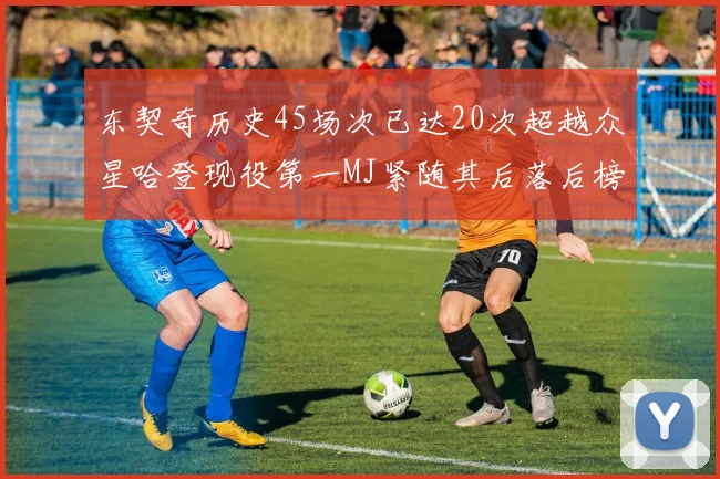 东契奇历史45场次已达20次超越众星哈登现役第一MJ紧随其后落后榜首100场