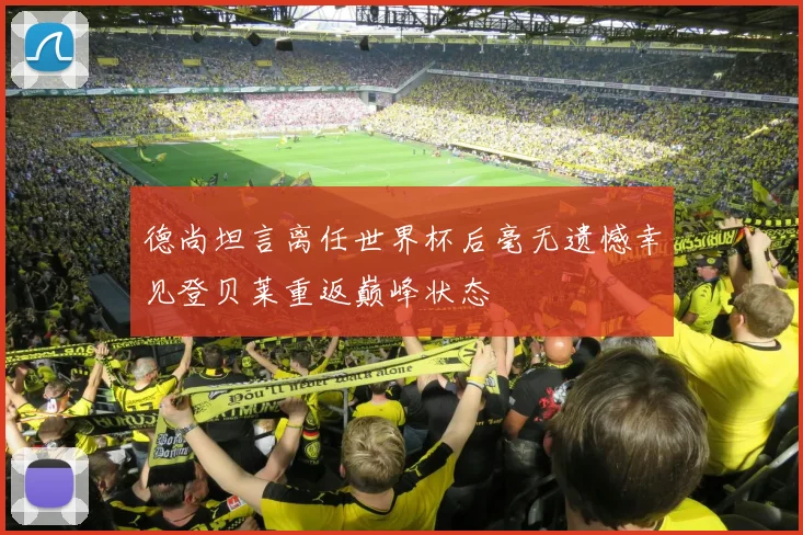 德尚坦言离任世界杯后毫无遗憾幸见登贝莱重返巅峰状态