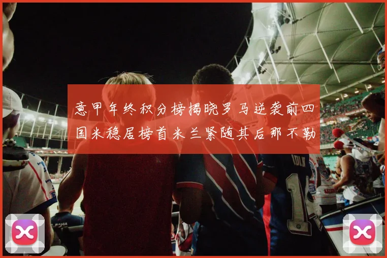 意甲年终积分榜揭晓罗马逆袭前四国米稳居榜首米兰紧随其后那不勒斯位列第三