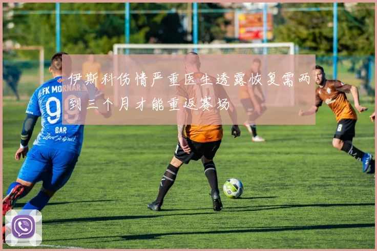 伊斯科伤情严重医生透露恢复需两到三个月才能重返赛场
