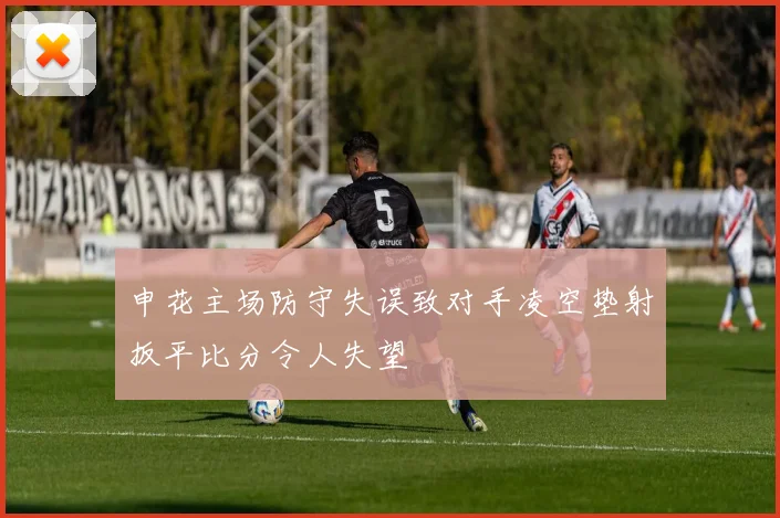 申花主场防守失误致对手凌空垫射扳平比分令人失望