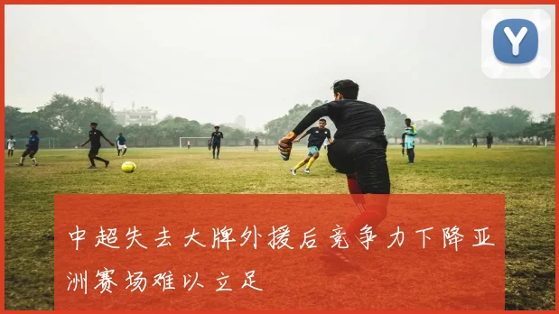 中超失去大牌外援后竞争力下降亚洲赛场难以立足