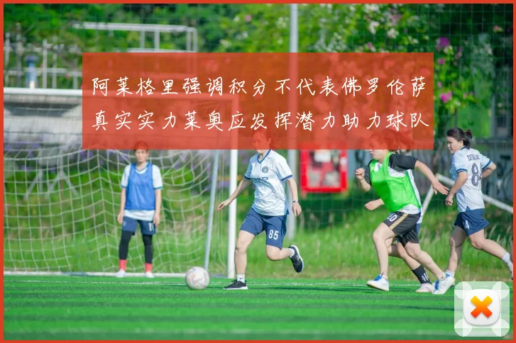 阿莱格里强调积分不代表佛罗伦萨真实实力莱奥应发挥潜力助力球队