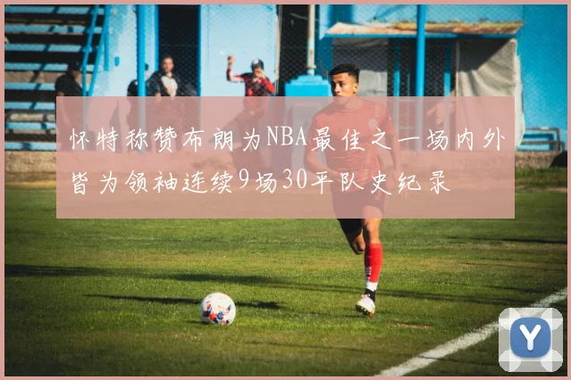 怀特称赞布朗为NBA最佳之一场内外皆为领袖连续9场30平队史纪录