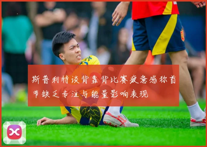 斯普利特谈背靠背比赛疲惫感称首节缺乏专注与能量影响表现