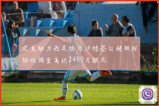 皮克助力西足协与沙特签订超级杯协议佣金高达2400万欧元