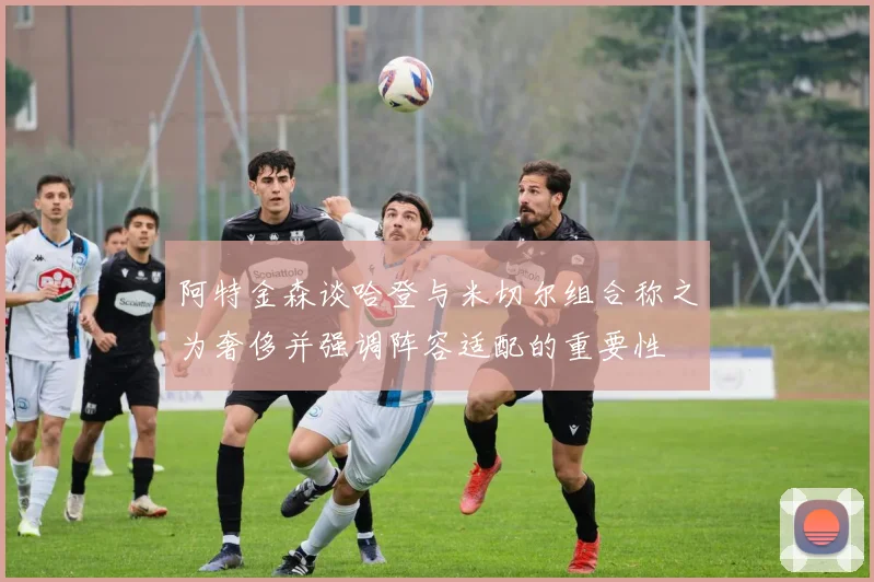 阿特金森谈哈登与米切尔组合称之为奢侈并强调阵容适配的重要性