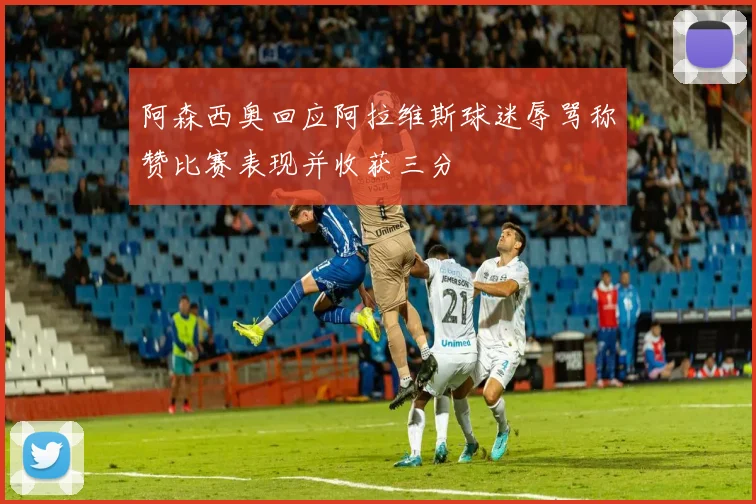 阿森西奥回应阿拉维斯球迷辱骂称赞比赛表现并收获三分
