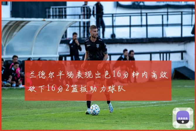 兰德尔半场表现出色16分钟内高效砍下16分2篮板助力球队